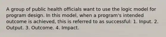 A group of public health officials want to use the logic model for program design. In this model, when a program's intended outcome is achieved, this is referred to as successful: 1. Input. 2. Output. 3. Outcome. 4. Impact.