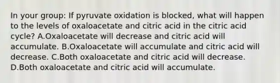 In your group: If pyruvate oxidation is blocked, what will happen to the levels of oxaloacetate and citric acid in the citric acid cycle? A.Oxaloacetate will decrease and citric acid will accumulate. B.Oxaloacetate will accumulate and citric acid will decrease. C.Both oxaloacetate and citric acid will decrease. D.Both oxaloacetate and citric acid will accumulate.