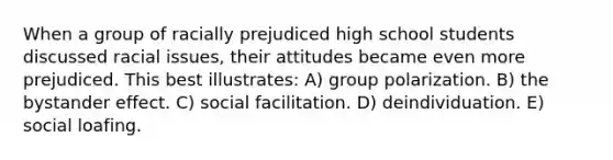 When a group of racially prejudiced high school students discussed racial issues, their attitudes became even more prejudiced. This best illustrates: A) group polarization. B) the bystander effect. C) social facilitation. D) deindividuation. E) social loafing.