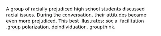 A group of racially prejudiced high school students discussed racial issues. During the conversation, their attitudes became even more prejudiced. This best illustrates: social facilitation .group polarization. deindividuation. groupthink.