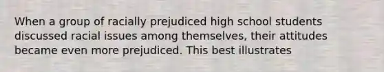 When a group of racially prejudiced high school students discussed racial issues among themselves, their attitudes became even more prejudiced. This best illustrates