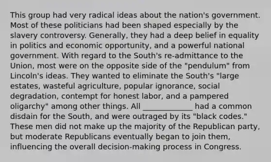 This group had very radical ideas about the nation's government. Most of these politicians had been shaped especially by the slavery controversy. Generally, they had a deep belief in equality in politics and economic opportunity, and a powerful national government. With regard to the South's re-admittance to the Union, most were on the opposite side of the "pendulum" from Lincoln's ideas. They wanted to eliminate the South's "large estates, wasteful agriculture, popular ignorance, social degradation, contempt for honest labor, and a pampered oligarchy" among other things. All _____________ had a common disdain for the South, and were outraged by its "black codes." These men did not make up the majority of the Republican party, but moderate Republicans eventually began to join them, influencing the overall decision-making process in Congress.