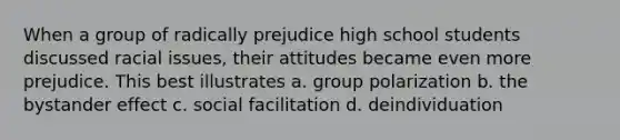 When a group of radically prejudice high school students discussed racial issues, their attitudes became even more prejudice. This best illustrates a. group polarization b. the bystander effect c. social facilitation d. deindividuation