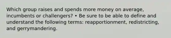 Which group raises and spends more money on average, incumbents or challengers? • Be sure to be able to define and understand the following terms: reapportionment, redistricting, and gerrymandering.