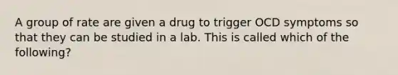 A group of rate are given a drug to trigger OCD symptoms so that they can be studied in a lab. This is called which of the following?