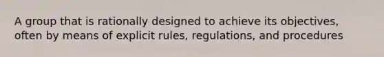 A group that is rationally designed to achieve its objectives, often by means of explicit rules, regulations, and procedures