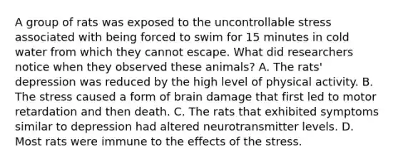 A group of rats was exposed to the uncontrollable stress associated with being forced to swim for 15 minutes in cold water from which they cannot escape. What did researchers notice when they observed these animals? A. The rats' depression was reduced by the high level of physical activity. B. The stress caused a form of brain damage that first led to motor retardation and then death. C. The rats that exhibited symptoms similar to depression had altered neurotransmitter levels. D. Most rats were immune to the effects of the stress.