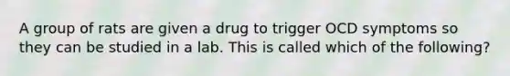 A group of rats are given a drug to trigger OCD symptoms so they can be studied in a lab. This is called which of the following?