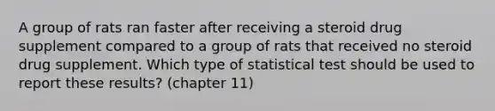 A group of rats ran faster after receiving a steroid drug supplement compared to a group of rats that received no steroid drug supplement. Which type of statistical test should be used to report these results? (chapter 11)