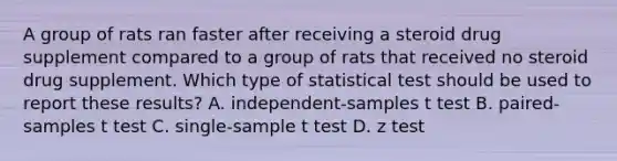 A group of rats ran faster after receiving a steroid drug supplement compared to a group of rats that received no steroid drug supplement. Which type of statistical test should be used to report these results? A. independent-samples t test B. paired-samples t test C. single-sample t test D. z test