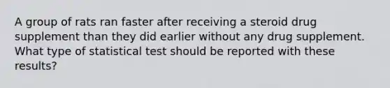 A group of rats ran faster after receiving a steroid drug supplement than they did earlier without any drug supplement. What type of statistical test should be reported with these results?