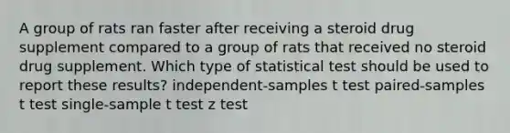 A group of rats ran faster after receiving a steroid drug supplement compared to a group of rats that received no steroid drug supplement. Which type of statistical test should be used to report these results? independent-samples t test paired-samples t test single-sample t test z test