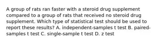 A group of rats ran faster with a steroid drug supplement compared to a group of rats that received no steroid drug supplement. Which type of statistical test should be used to report these results? A. independent-samples t test B. paired-samples t test C. single-sample t test D. z test