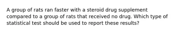 A group of rats ran faster with a steroid drug supplement compared to a group of rats that received no drug. Which type of statistical test should be used to report these results?