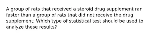 A group of rats that received a steroid drug supplement ran faster than a group of rats that did not receive the drug supplement. Which type of statistical test should be used to analyze these results?