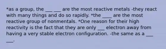 *as a group, the ___ ___ are the most reactive metals -they react with many things and do so rapidly. *the ____ are the most reactive group of nonmentals. *One reason for their high reactivity is the fact that they are only ___ electron away from having a very stable electron configuration. -the same as a ___ ___.