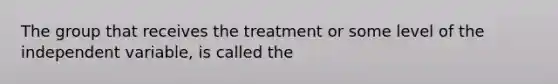 The group that receives the treatment or some level of the independent variable, is called the