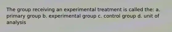 The group receiving an experimental treatment is called the: a. primary group b. experimental group c. control group d. unit of analysis