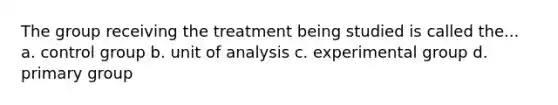 The group receiving the treatment being studied is called the... a. control group b. unit of analysis c. experimental group d. primary group