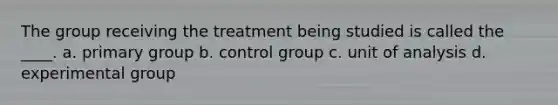 The group receiving the treatment being studied is called the ____. a. primary group b. control group c. unit of analysis d. experimental group