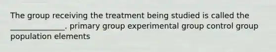 The group receiving the treatment being studied is called the ______________.​ primary group experimental group control group population elements