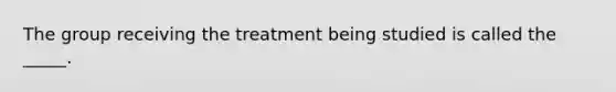 The group receiving the treatment being studied is called the _____.