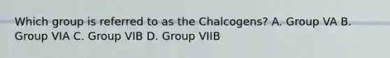 Which group is referred to as the Chalcogens? A. Group VA B. Group VIA C. Group VIB D. Group VIIB