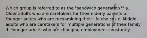 Which group is referred to as the "sandwich generation?" a. Older adults who are caretakers for their elderly parents b. Younger adults who are reexamining their life choices c. Middle adults who are caretakers for multiple generations of their family d. Younger adults who are changing employment constantly