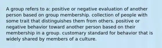 A group refers to a: positive or negative evaluation of another person based on group membership. collection of people with some trait that distinguishes them from others. positive or negative behavior toward another person based on their membership in a group. customary standard for behavior that is widely shared by members of a culture.