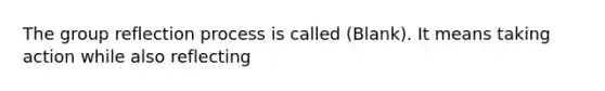 The group reflection process is called (Blank). It means taking action while also reflecting