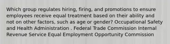 Which group regulates hiring, firing, and promotions to ensure employees receive equal treatment based on their ability and not on other factors, such as age or gender? Occupational Safety and Health Administration . Federal Trade Commission Internal Revenue Service Equal Employment Opportunity Commission