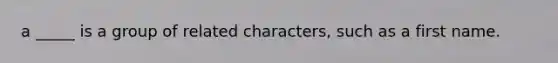 a _____ is a group of related characters, such as a first name.