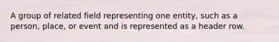 A group of related field representing one entity, such as a person, place, or event and is represented as a header row.