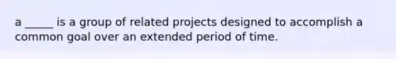 a _____ is a group of related projects designed to accomplish a common goal over an extended period of time.