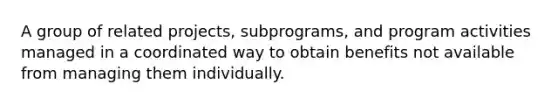 A group of related projects, subprograms, and program activities managed in a coordinated way to obtain benefits not available from managing them individually.