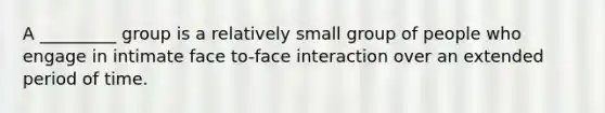 A _________ group is a relatively small group of people who engage in intimate face to-face interaction over an extended period of time.