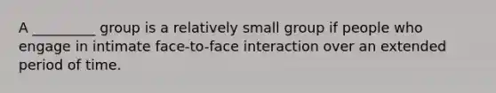 A _________ group is a relatively small group if people who engage in intimate face-to-face interaction over an extended period of time.