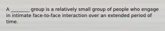 A ________ group is a relatively small group of people who engage in intimate face-to-face interaction over an extended period of time.