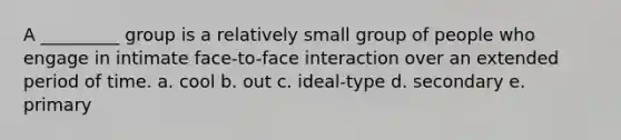 A _________ group is a relatively small group of people who engage in intimate face-to-face interaction over an extended period of time. a. cool b. out c. ideal-type d. secondary e. primary