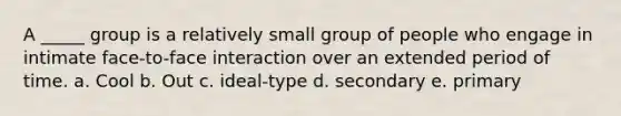 A _____ group is a relatively small group of people who engage in intimate face-to-face interaction over an extended period of time. a. Cool b. Out c. ideal-type d. secondary e. primary