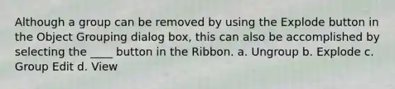 Although a group can be removed by using the Explode button in the Object Grouping dialog box, this can also be accomplished by selecting the ____ button in the Ribbon. a. Ungroup b. Explode c. Group Edit d. View