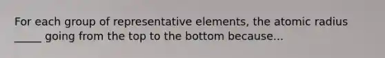 For each group of representative elements, the atomic radius _____ going from the top to the bottom because...