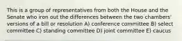 This is a group of representatives from both the House and the Senate who iron out the differences between the two chambers' versions of a bill or resolution A) conference committee B) select committee C) standing committee D) joint committee E) caucus