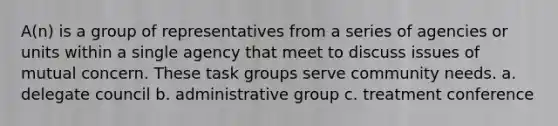 A(n) is a group of representatives from a series of agencies or units within a single agency that meet to discuss issues of mutual concern. These task groups serve community needs. a. delegate council b. administrative group c. treatment conference