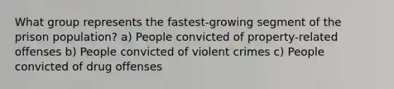 What group represents the fastest-growing segment of the prison population? a) People convicted of property-related offenses b) People convicted of violent crimes c) People convicted of drug offenses