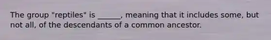 The group "reptiles" is ______, meaning that it includes some, but not all, of the descendants of a common ancestor.