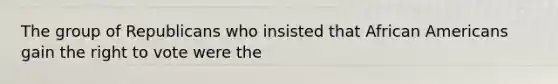 The group of Republicans who insisted that <a href='https://www.questionai.com/knowledge/kktT1tbvGH-african-americans' class='anchor-knowledge'>african americans</a> gain <a href='https://www.questionai.com/knowledge/kr9tEqZQot-the-right-to-vote' class='anchor-knowledge'>the right to vote</a> were the