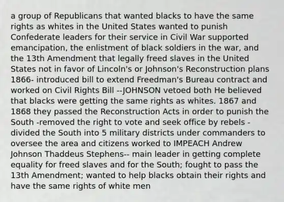 a group of Republicans that wanted blacks to have the same rights as whites in the United States wanted to punish Confederate leaders for their service in Civil War supported emancipation, the enlistment of black soldiers in the war, and the 13th Amendment that legally freed slaves in the United States not in favor of Lincoln's or Johnson's Reconstruction plans 1866- introduced bill to extend Freedman's Bureau contract and worked on Civil Rights Bill --JOHNSON vetoed both He believed that blacks were getting the same rights as whites. 1867 and 1868 they passed the Reconstruction Acts in order to punish the South -removed the right to vote and seek office by rebels -divided the South into 5 military districts under commanders to oversee the area and citizens worked to IMPEACH Andrew Johnson Thaddeus Stephens-- main leader in getting complete equality for freed slaves and for the South; fought to pass the 13th Amendment; wanted to help blacks obtain their rights and have the same rights of white men