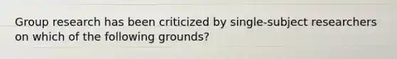 Group research has been criticized by single-subject researchers on which of the following grounds?