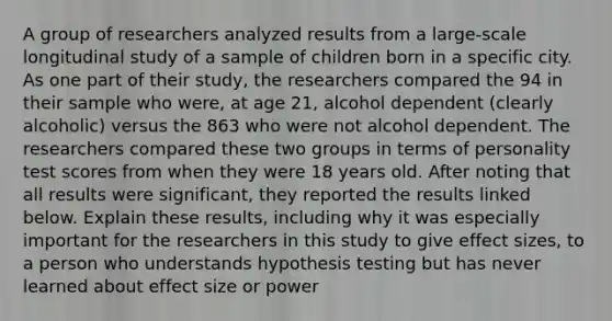 A group of researchers analyzed results from a​ large-scale longitudinal study of a sample of children born in a specific city. As one part of their​ study, the researchers compared the 94 in their sample who​ were, at age​ 21, alcohol dependent​ (clearly alcoholic) versus the 863 who were not alcohol dependent. The researchers compared these two groups in terms of personality test scores from when they were 18 years old. After noting that all results were​ significant, they reported the results linked below. Explain these​ results, including why it was especially important for the researchers in this study to give effect​ sizes, to a person who understands hypothesis testing but has never learned about effect size or power